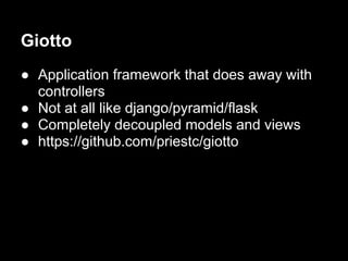 Giotto
● Application framework that does away with
  controllers
● Not at all like django/pyramid/flask
● Completely decoupled models and views
● https://github.com/priestc/giotto
 