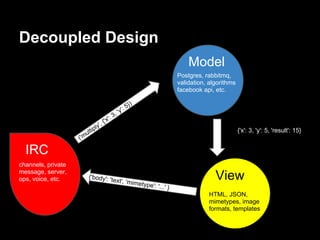 Decoupled Design
                                                                                   Model
                                                                               Postgres, rabbitmq,
                                                                               validation, algorithms
                                                                               facebook api, etc.

                                                       5})
                                                  'y':
                                        ':   3,
                               ',   {'x
                             ly
                       ultip                                                                        {{'x': 3, 'y': 5, 'result': 15}
                    ('m

  IRC
channels, private
message, server,
ops, voice, etc.       {'body': 't
                                             ext', 'mim
                                                             etype': '.
                                                                                             View
                                                                       ..' }
                                                                                          HTML, JSON,
                                                                                          mimetypes, image
                                                                                          formats, templates
 