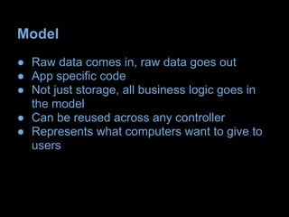 Model
● Raw data comes in, raw data goes out
● App specific code
● Not just storage, all business logic goes in
  the model
● Can be reused across any controller
● Represents what computers want to give to
  users
 