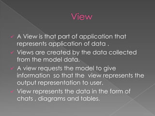 A View is that part of application that
represents application of data .
 Views are created by the data collected
from the model data.
 A view requests the model to give
information so that the view represents the
output representation to user.
 View represents the data in the form of
chats , diagrams and tables.


 