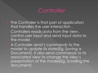 The Controller is that part of application
that handles the user interaction .
 Controllers reads data from the view ,
control user input and send input data to
the model.
 A Controller send’s commands to the
model to update its state(Eg. Saving a
Document). It also send commands to its
associated view to change the view’s
presentation of the model(Eg. Scrolling the
document).


 