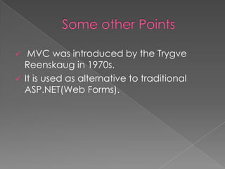 


MVC was introduced by the Trygve
Reenskaug in 1970s.
It is used as alternative to traditional
ASP.NET(Web Forms).

 