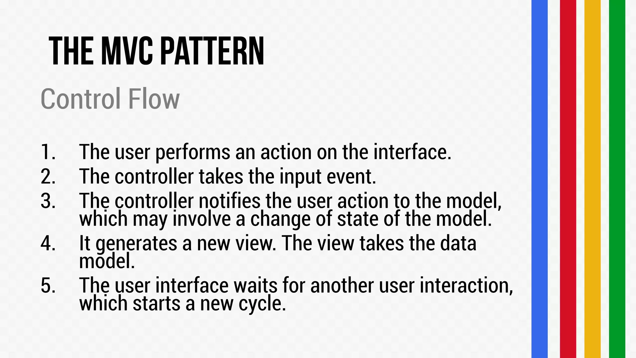 Control Flow
1.
2.
3.
4.

5.

The user performs an action on the interface.
The controller takes the input event.
The controller notifies the user action to the model,
which may involve a change of state of the model.
It generates a new view. The view takes the data
model.
The user interface waits for another user interaction,
which starts a new cycle.

 