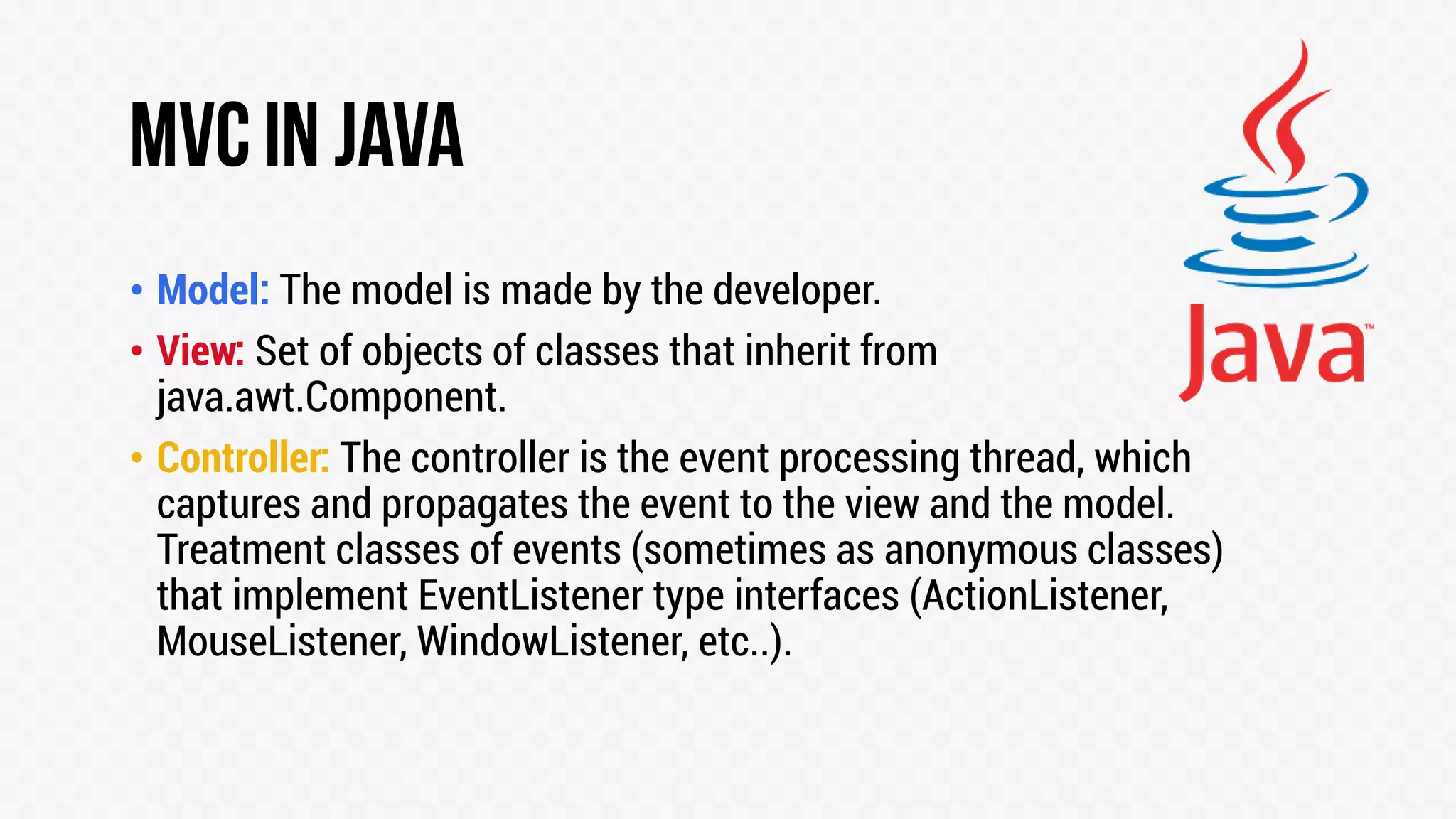• Model: The model is made by the developer.
• View: Set of objects of classes that inherit from
java.awt.Component.
• Controller: The controller is the event processing thread, which
captures and propagates the event to the view and the model.
Treatment classes of events (sometimes as anonymous classes)
that implement EventListener type interfaces (ActionListener,
MouseListener, WindowListener, etc..).

 