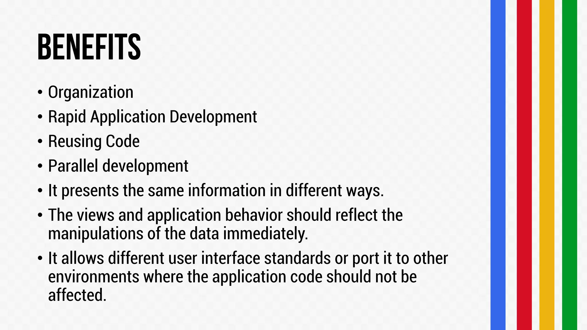 • Organization
• Rapid Application Development
• Reusing Code
• Parallel development
• It presents the same information in different ways.
• The views and application behavior should reflect the
manipulations of the data immediately.
• It allows different user interface standards or port it to other
environments where the application code should not be
affected.

 