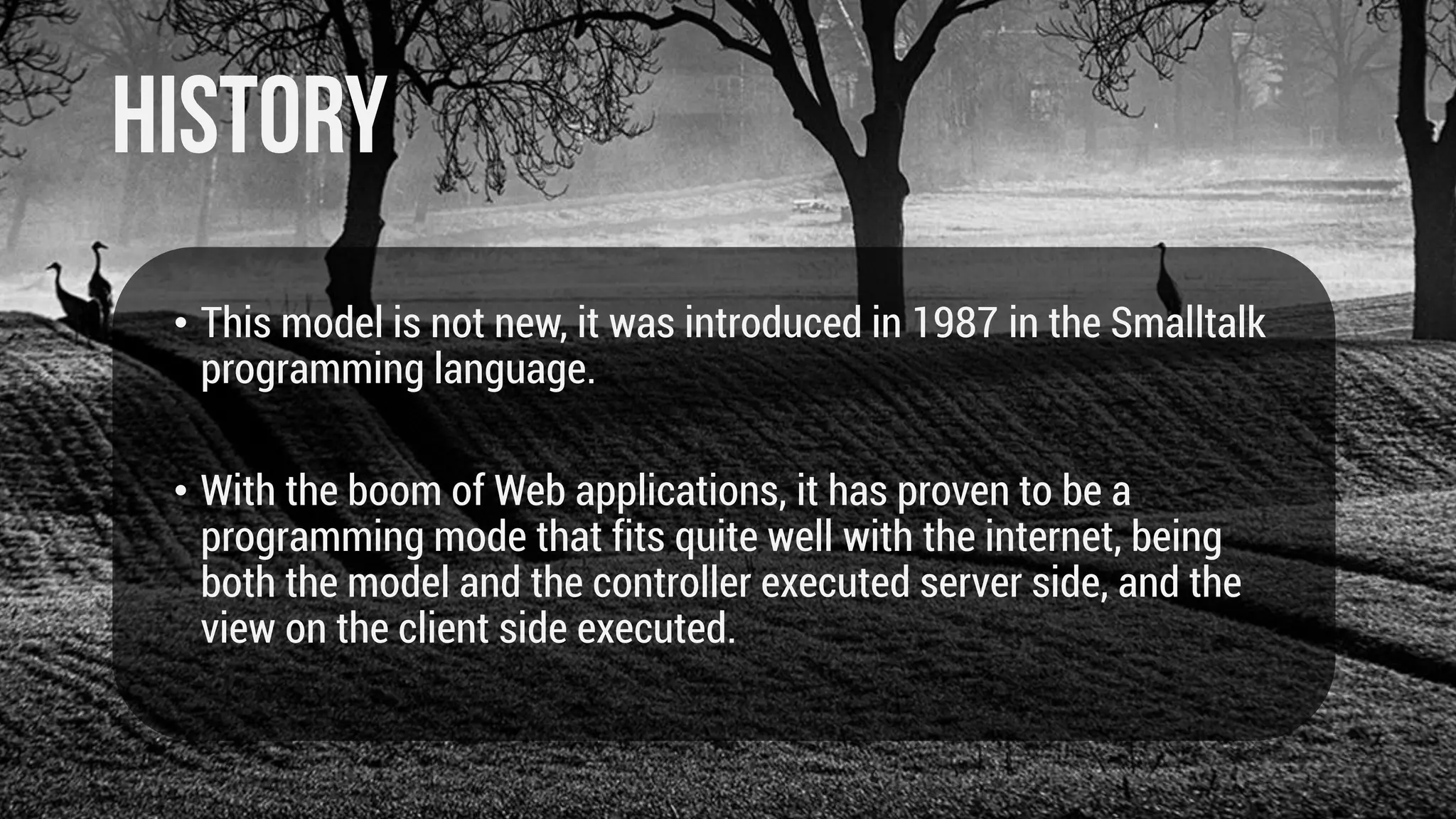 • This model is not new, it was introduced in 1987 in the Smalltalk
programming language.
• With the boom of Web applications, it has proven to be a
programming mode that fits quite well with the internet, being
both the model and the controller executed server side, and the
view on the client side executed.

 