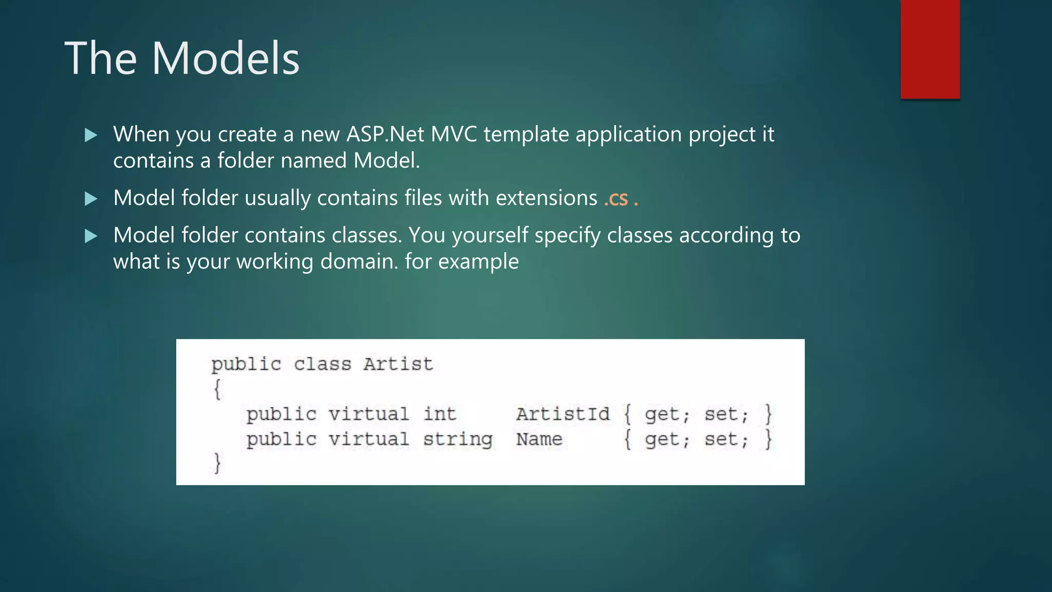 The Models
 When you create a new ASP.Net MVC template application project it
contains a folder named Model.
 Model folder usually contains files with extensions .cs .
 Model folder contains classes. You yourself specify classes according to
what is your working domain. for example
 