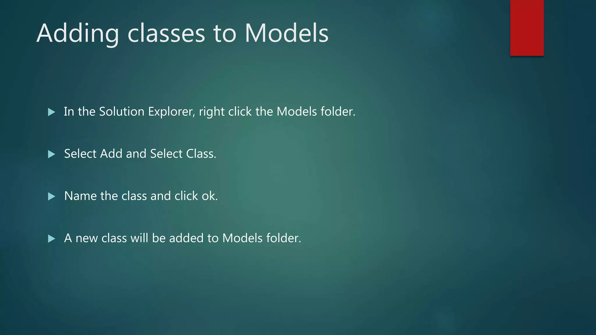 Adding classes to Models
 In the Solution Explorer, right click the Models folder.
 Select Add and Select Class.
 Name the class and click ok.
 A new class will be added to Models folder.
 