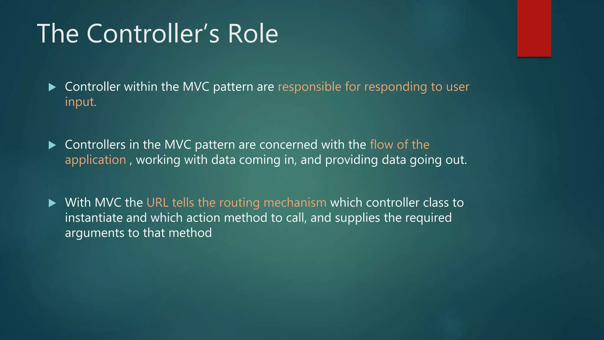 The Controller’s Role
 Controller within the MVC pattern are responsible for responding to user
input.
 Controllers in the MVC pattern are concerned with the flow of the
application , working with data coming in, and providing data going out.
 With MVC the URL tells the routing mechanism which controller class to
instantiate and which action method to call, and supplies the required
arguments to that method
 