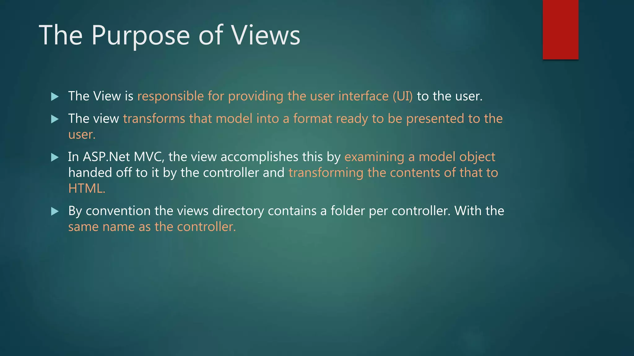 The Purpose of Views
 The View is responsible for providing the user interface (UI) to the user.
 The view transforms that model into a format ready to be presented to the
user.
 In ASP.Net MVC, the view accomplishes this by examining a model object
handed off to it by the controller and transforming the contents of that to
HTML.
 By convention the views directory contains a folder per controller. With the
same name as the controller.
 