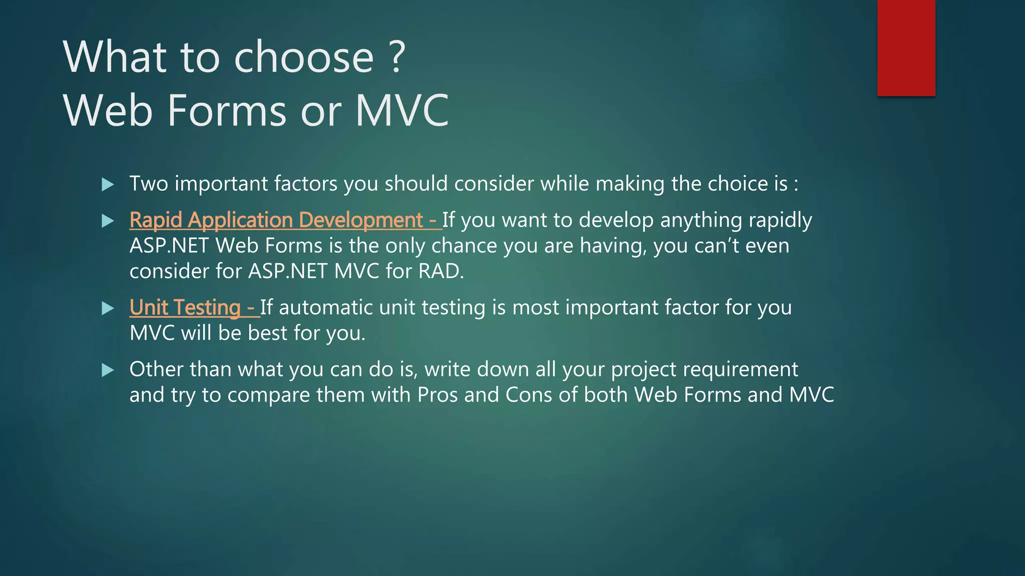 What to choose ?
Web Forms or MVC
 Two important factors you should consider while making the choice is :
 Rapid Application Development - If you want to develop anything rapidly
ASP.NET Web Forms is the only chance you are having, you can’t even
consider for ASP.NET MVC for RAD.
 Unit Testing - If automatic unit testing is most important factor for you
MVC will be best for you.
 Other than what you can do is, write down all your project requirement
and try to compare them with Pros and Cons of both Web Forms and MVC
 