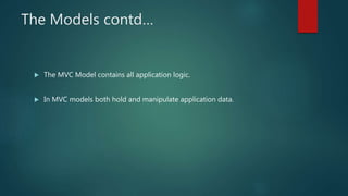 The Models contd…
 The MVC Model contains all application logic.
 In MVC models both hold and manipulate application data.
 
