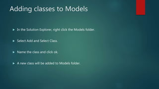 Adding classes to Models
 In the Solution Explorer, right click the Models folder.
 Select Add and Select Class.
 Name the class and click ok.
 A new class will be added to Models folder.
 