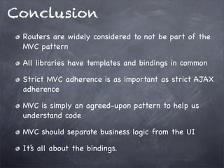 Conclusion
Routers are widely considered to not be part of the
MVC pattern
All libraries have templates and bindings in common
Strict MVC adherence is as important as strict AJAX
adherence
MVC is simply an agreed-upon pattern to help us
understand code
MVC should separate business logic from the UI
It’s all about the bindings.
 