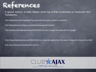 References
A special mention to Addy Osmani whom has written extensively on JavaScript MVC
frameworks.
http://addyosmani.com/blog/digesting-javascript-mvc-pattern-abuse-or-evolution/
http://addyosmani.com/resources/essentialjsdesignpatterns/book/
http://coding.smashingmagazine.com/2012/07/27/journey-through-the-javascript-mvc-jungle/
http://blog.stevensanderson.com/2012/08/01/rich-javascript-applications-the-seven-frameworks-throne-of-js-2012/
http://martinfowler.com/eaaDev/uiArchs.html
 