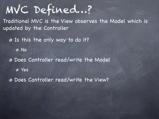 MVC Deﬁned…?
Is this the only way to do it?
No
Does Controller read/write the Model
Yes
Does Controller read/write the View?
Traditional MVC is the View observes the Model which is
updated by the Controller
 