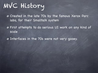 MVC History
Created in the late 70s by the famous Xerox Parc
labs, for their Smalltalk system
First attempts to do serious UI work on any kind of
scale
Interfaces in the 70s were not very gooey.
 