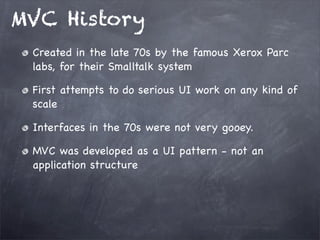 MVC History
Created in the late 70s by the famous Xerox Parc
labs, for their Smalltalk system
First attempts to do serious UI work on any kind of
scale
Interfaces in the 70s were not very gooey.
MVC was developed as a UI pattern - not an
application structure
 