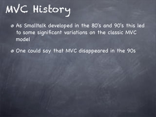 MVC History
As Smalltalk developed in the 80's and 90's this led
to some signiﬁcant variations on the classic MVC
model
One could say that MVC disappeared in the 90s
 
