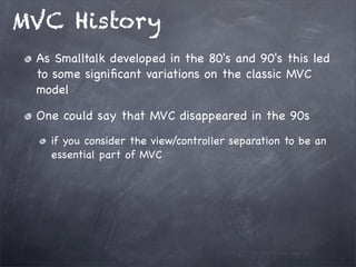 MVC History
As Smalltalk developed in the 80's and 90's this led
to some signiﬁcant variations on the classic MVC
model
One could say that MVC disappeared in the 90s
if you consider the view/controller separation to be an
essential part of MVC
 