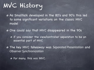 MVC History
As Smalltalk developed in the 80's and 90's this led
to some signiﬁcant variations on the classic MVC
model
One could say that MVC disappeared in the 90s
if you consider the view/controller separation to be an
essential part of MVC
The key MVC takeaway was Separated Presentation and
Observer Synchronization
For many, this was MVC.
 