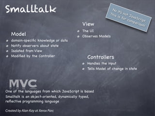 Smalltalk
Model
domain-speciﬁc knowledge or data
Notify observers about state
Isolated from View
Modiﬁed by the Controller
View
The UI
Observes Models
Controllers
Handles the input
Tells Model of change in state
One of the languages from which JavaScript is based
Smalltalk is an object-oriented, dynamically typed,
reﬂective programming language
Created by Alan Kay at Xerox Parc
No it’s not JavaScript.
This is for comparison!
MVC
 