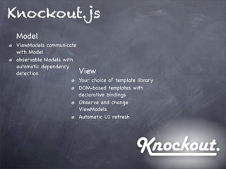 Knockout.js
Model
ViewModels communicate
with Model
observable Models with
automatic dependency
detection View
Your choice of template library
DOM-based templates with
declarative bindings
Observe and change
ViewModels
Automatic UI refresh
 