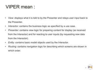 7
• View: displays what it is told to by the Presenter and relays user input back to
the Presenter.
• Interactor: contains the business logic as specified by a use case.
• Presenter: contains view logic for preparing content for display (as received
from the Interactor) and for reacting to user inputs (by requesting new data
from the Interactor).
• Entity: contains basic model objects used by the Interactor.
• Routing: contains navigation logic for describing which screens are shown in
which order.
VIPER mean :
 