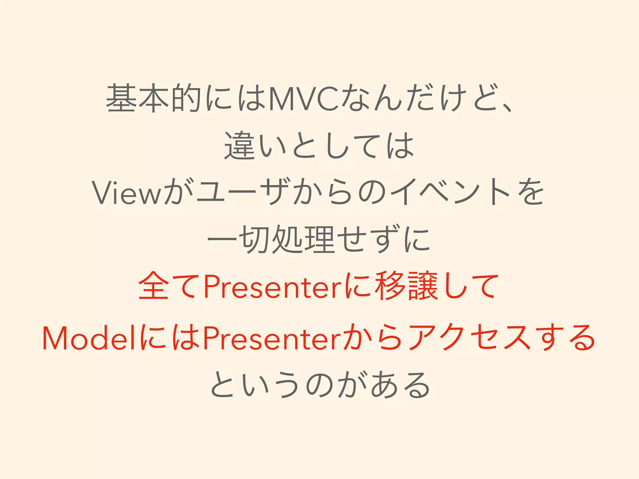 基本的にはMVCなんだけど、
違いとしては
Viewがユーザからのイベントを
一切処理せずに
全てPresenterに移譲して
ModelにはPresenterからアクセスする
というのがある
 