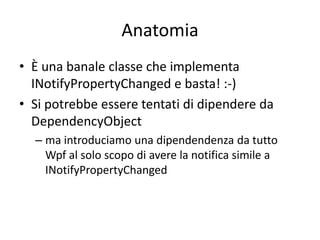 Anatomia
• È una banale classe che implementa
  INotifyPropertyChanged e basta! :-)
• Si potrebbe essere tentati di dipendere da
  DependencyObject
  – ma introduciamo una dipendendenza da tutto
    Wpf al solo scopo di avere la notifica simile a
    INotifyPropertyChanged
 