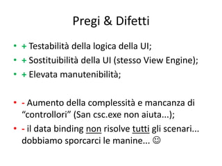Pregi & Difetti
• + Testabilità della logica della UI;
• + Sostituibilità della UI (stesso View Engine);
• + Elevata manutenibilità;

• - Aumento della complessità e mancanza di
  “controllori” (San csc.exe non aiuta...);
• - il data binding non risolve tutti gli scenari...
  dobbiamo sporcarci le manine... 
 