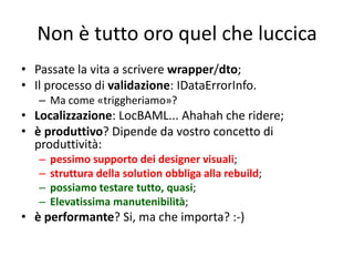 Non è tutto oro quel che luccica
• Passate la vita a scrivere wrapper/dto;
• Il processo di validazione: IDataErrorInfo.
   – Ma come «triggheriamo»?
• Localizzazione: LocBAML... Ahahah che ridere;
• è produttivo? Dipende da vostro concetto di
  produttività:
   –   pessimo supporto dei designer visuali;
   –   struttura della solution obbliga alla rebuild;
   –   possiamo testare tutto, quasi;
   –   Elevatissima manutenibilità;
• è performante? Si, ma che importa? :-)
 