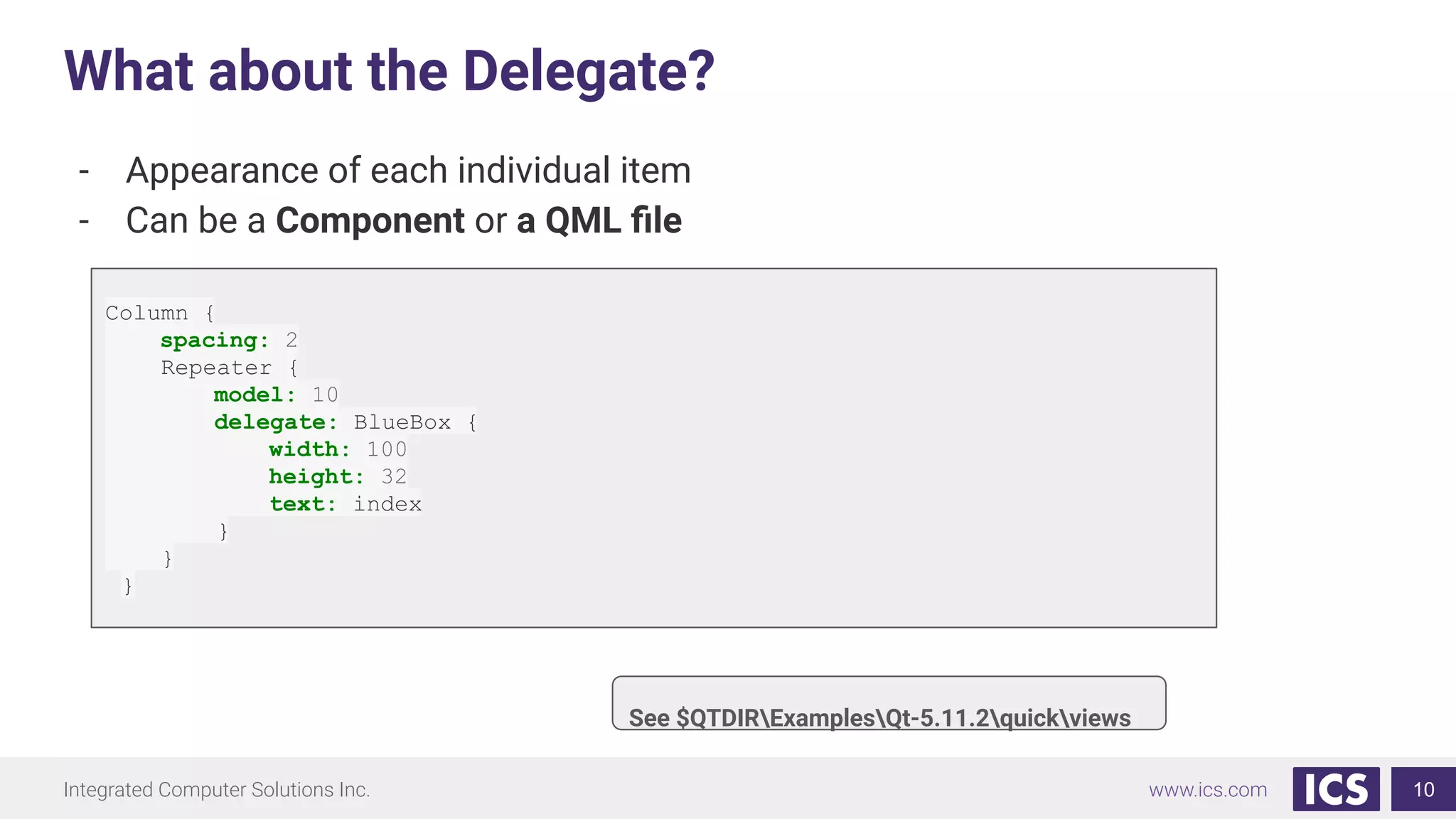 Integrated Computer Solutions Inc. www.ics.com
What about the Delegate?
10
- Appearance of each individual item
- Can be a Component or a QML ﬁle
See $QTDIRExamplesQt-5.11.2quickviews
Column {
spacing: 2
Repeater {
model: 10
delegate: BlueBox {
width: 100
height: 32
text: index
}
}
}
 