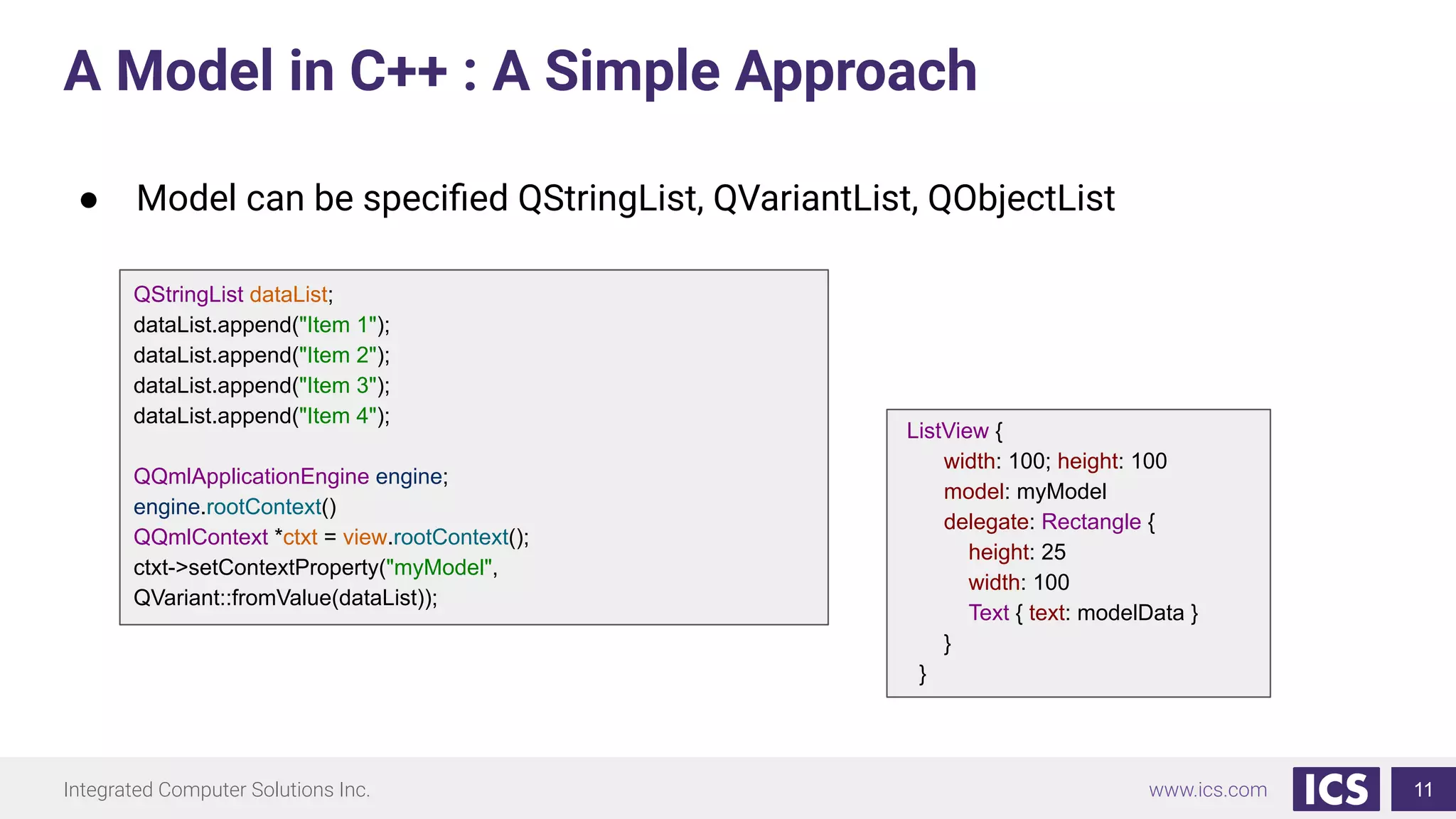Integrated Computer Solutions Inc. www.ics.com
A Model in C++ : A Simple Approach
11
QStringList dataList;
dataList.append("Item 1");
dataList.append("Item 2");
dataList.append("Item 3");
dataList.append("Item 4");
QQmlApplicationEngine engine;
engine.rootContext()
QQmlContext *ctxt = view.rootContext();
ctxt->setContextProperty("myModel",
QVariant::fromValue(dataList));
ListView {
width: 100; height: 100
model: myModel
delegate: Rectangle {
height: 25
width: 100
Text { text: modelData }
}
}
● Model can be speciﬁed QStringList, QVariantList, QObjectList
 