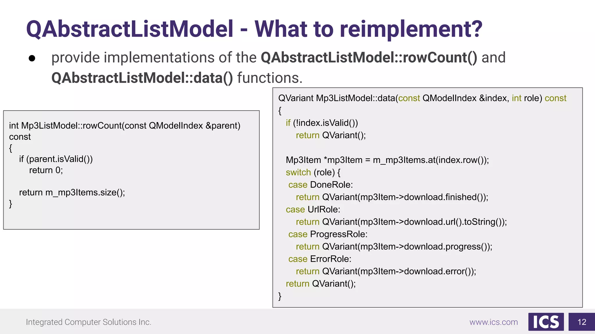 Integrated Computer Solutions Inc. www.ics.com
QAbstractListModel - What to reimplement?
12
● provide implementations of the QAbstractListModel::rowCount() and
QAbstractListModel::data() functions.
QVariant Mp3ListModel::data(const QModelIndex &index, int role) const
{
if (!index.isValid())
return QVariant();
Mp3Item *mp3Item = m_mp3Items.at(index.row());
switch (role) {
case DoneRole:
return QVariant(mp3Item->download.finished());
case UrlRole:
return QVariant(mp3Item->download.url().toString());
case ProgressRole:
return QVariant(mp3Item->download.progress());
case ErrorRole:
return QVariant(mp3Item->download.error());
return QVariant();
}
int Mp3ListModel::rowCount(const QModelIndex &parent)
const
{
if (parent.isValid())
return 0;
return m_mp3Items.size();
}
 