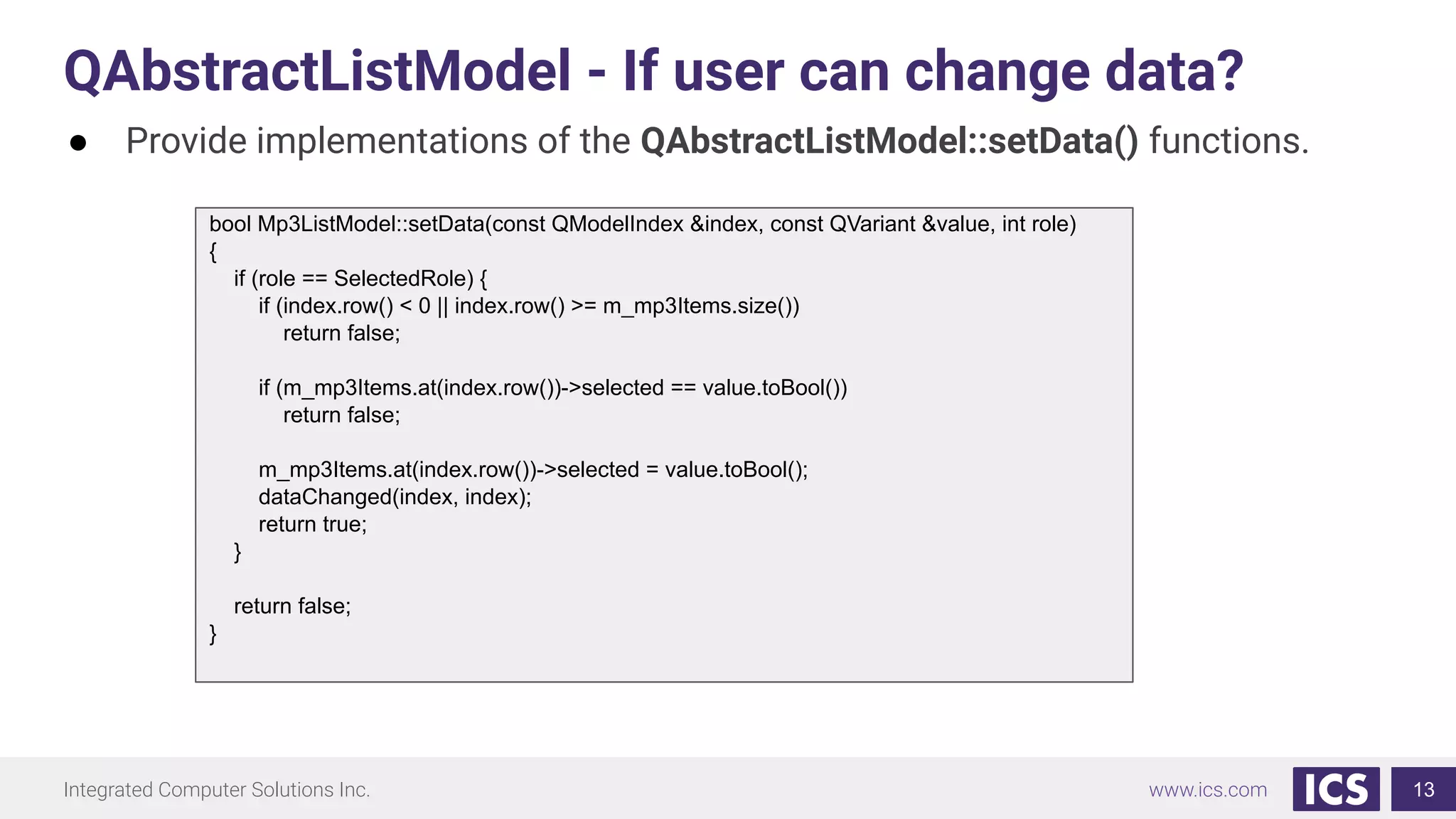 Integrated Computer Solutions Inc. www.ics.com
QAbstractListModel - If user can change data?
13
● Provide implementations of the QAbstractListModel::setData() functions.
bool Mp3ListModel::setData(const QModelIndex &index, const QVariant &value, int role)
{
if (role == SelectedRole) {
if (index.row() < 0 || index.row() >= m_mp3Items.size())
return false;
if (m_mp3Items.at(index.row())->selected == value.toBool())
return false;
m_mp3Items.at(index.row())->selected = value.toBool();
dataChanged(index, index);
return true;
}
return false;
}
 