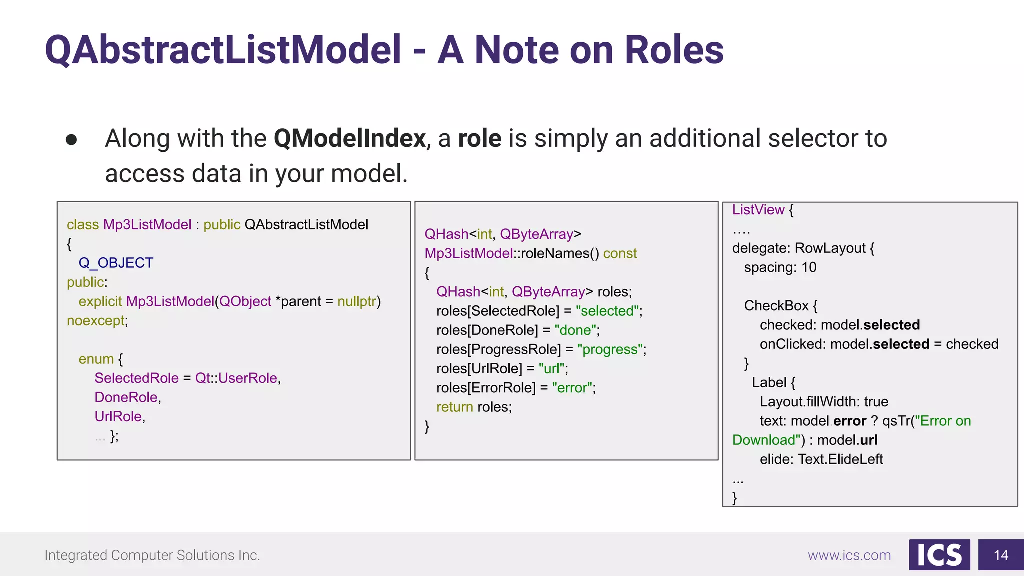Integrated Computer Solutions Inc. www.ics.com
QAbstractListModel - A Note on Roles
14
● Along with the QModelIndex, a role is simply an additional selector to
access data in your model.
class Mp3ListModel : public QAbstractListModel
{
Q_OBJECT
public:
explicit Mp3ListModel(QObject *parent = nullptr)
noexcept;
enum {
SelectedRole = Qt::UserRole,
DoneRole,
UrlRole,
... };
QHash<int, QByteArray>
Mp3ListModel::roleNames() const
{
QHash<int, QByteArray> roles;
roles[SelectedRole] = "selected";
roles[DoneRole] = "done";
roles[ProgressRole] = "progress";
roles[UrlRole] = "url";
roles[ErrorRole] = "error";
return roles;
}
ListView {
….
delegate: RowLayout {
spacing: 10
CheckBox {
checked: model.selected
onClicked: model.selected = checked
}
Label {
Layout.fillWidth: true
text: model.error ? qsTr("Error on
Download") : model.url
elide: Text.ElideLeft
...
}
 