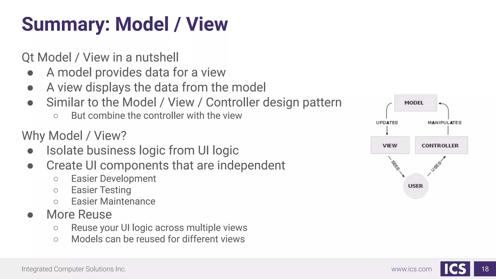 Integrated Computer Solutions Inc. www.ics.com
Summary: Model / View
Qt Model / View in a nutshell
● A model provides data for a view
● A view displays the data from the model
● Similar to the Model / View / Controller design pattern
○ But combine the controller with the view
Why Model / View?
● Isolate business logic from UI logic
● Create UI components that are independent
○ Easier Development
○ Easier Testing
○ Easier Maintenance
● More Reuse
○ Reuse your UI logic across multiple views
○ Models can be reused for different views
18
 