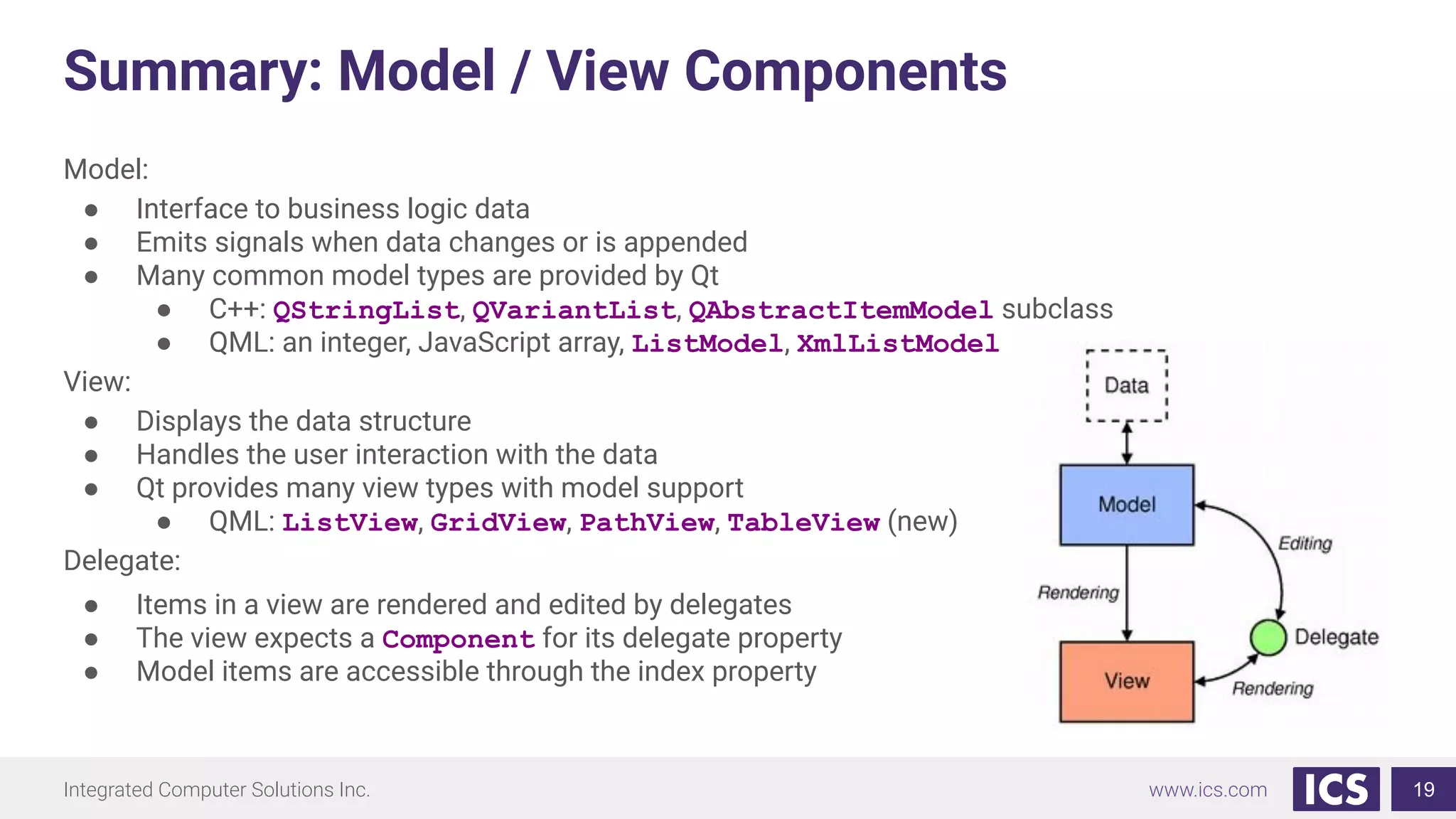 Integrated Computer Solutions Inc. www.ics.com
Summary: Model / View Components
Model:
● Interface to business logic data
● Emits signals when data changes or is appended
● Many common model types are provided by Qt
● C++: QStringList, QVariantList, QAbstractItemModel subclass
● QML: an integer, JavaScript array, ListModel, XmlListModel
View:
● Displays the data structure
● Handles the user interaction with the data
● Qt provides many view types with model support
● QML: ListView, GridView, PathView, TableView (new)
Delegate:
● Items in a view are rendered and edited by delegates
● The view expects a Component for its delegate property
● Model items are accessible through the index property
19
 
