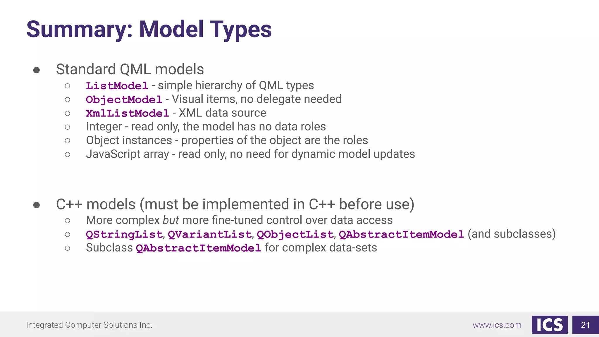 Integrated Computer Solutions Inc. www.ics.com
Summary: Model Types
21
● Standard QML models
○ ListModel - simple hierarchy of QML types
○ ObjectModel - Visual items, no delegate needed
○ XmlListModel - XML data source
○ Integer - read only, the model has no data roles
○ Object instances - properties of the object are the roles
○ JavaScript array - read only, no need for dynamic model updates
● C++ models (must be implemented in C++ before use)
○ More complex but more ﬁne-tuned control over data access
○ QStringList, QVariantList, QObjectList, QAbstractItemModel (and subclasses)
○ Subclass QAbstractItemModel for complex data-sets
 