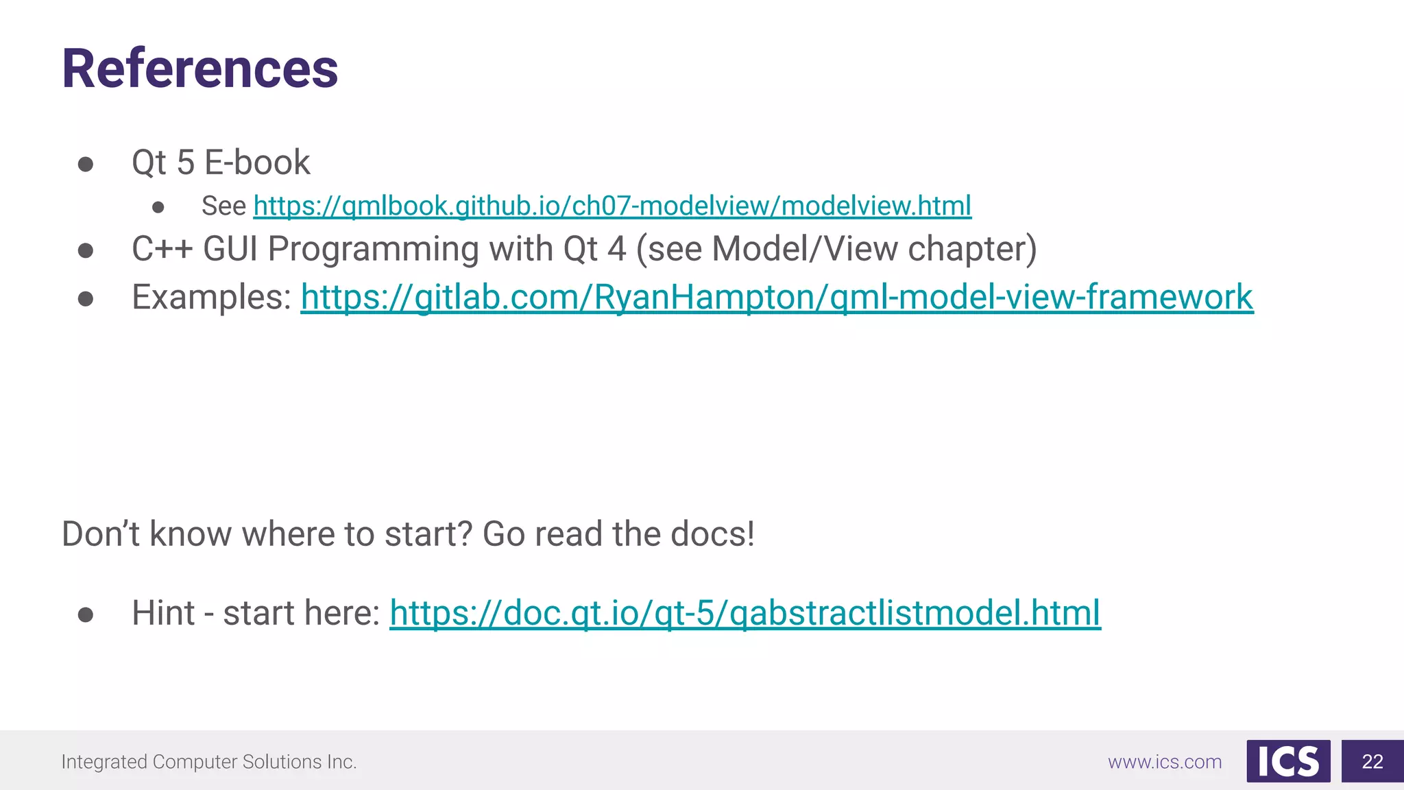 Integrated Computer Solutions Inc. www.ics.com
References
● Qt 5 E-book
● See https://qmlbook.github.io/ch07-modelview/modelview.html
● C++ GUI Programming with Qt 4 (see Model/View chapter)
● Examples: https://gitlab.com/RyanHampton/qml-model-view-framework
Don’t know where to start? Go read the docs!
● Hint - start here: https://doc.qt.io/qt-5/qabstractlistmodel.html
22
 
