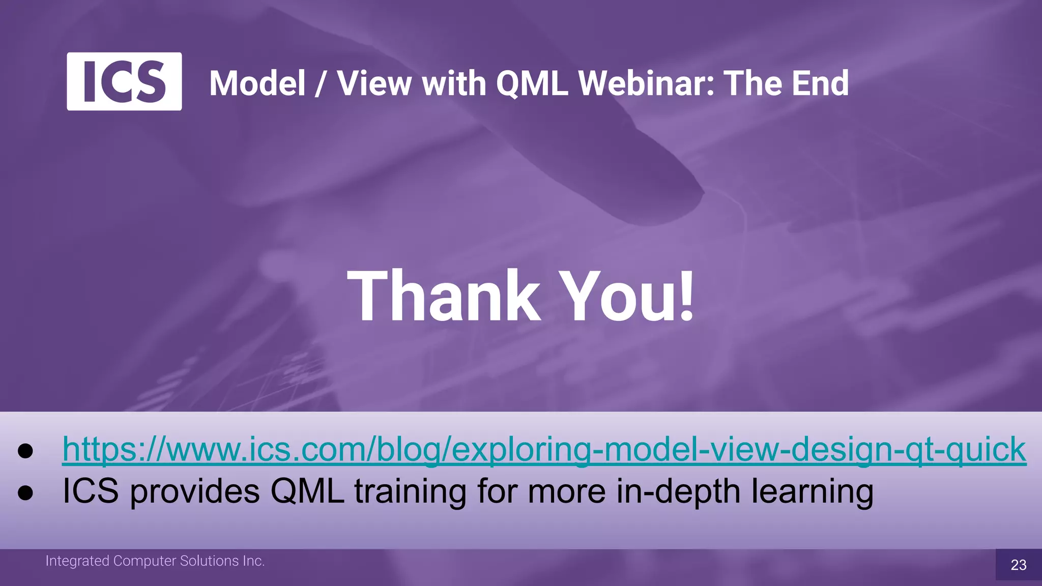 Integrated Computer Solutions Inc. www.ics.comIntegrated Computer Solutions Inc.
Thank You!
● https://www.ics.com/blog/exploring-model-view-design-qt-quick
● ICS provides QML training for more in-depth learning
23
Model / View with QML Webinar: The End
 