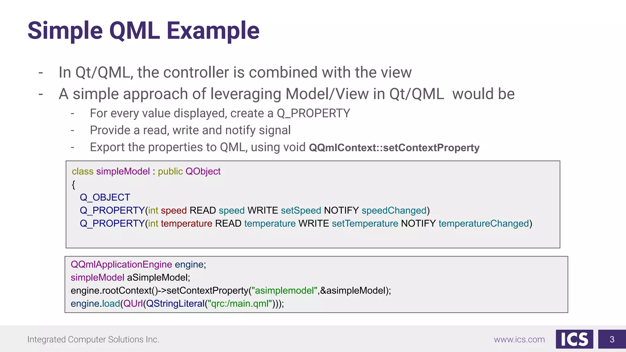 Integrated Computer Solutions Inc. www.ics.com
Simple QML Example
- In Qt/QML, the controller is combined with the view
- A simple approach of leveraging Model/View in Qt/QML would be
- For every value displayed, create a Q_PROPERTY
- Provide a read, write and notify signal
- Export the properties to QML, using void QQmlContext::setContextProperty
3
class simpleModel : public QObject
{
Q_OBJECT
Q_PROPERTY(int speed READ speed WRITE setSpeed NOTIFY speedChanged)
Q_PROPERTY(int temperature READ temperature WRITE setTemperature NOTIFY temperatureChanged)
QQmlApplicationEngine engine;
simpleModel aSimpleModel;
engine.rootContext()->setContextProperty("asimplemodel",&asimpleModel);
engine.load(QUrl(QStringLiteral("qrc:/main.qml")));
 