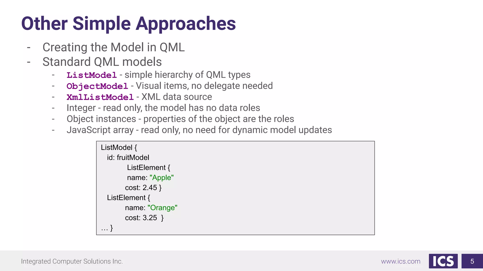 Integrated Computer Solutions Inc. www.ics.com
Other Simple Approaches
- Creating the Model in QML
- Standard QML models
- ListModel - simple hierarchy of QML types
- ObjectModel - Visual items, no delegate needed
- XmlListModel - XML data source
- Integer - read only, the model has no data roles
- Object instances - properties of the object are the roles
- JavaScript array - read only, no need for dynamic model updates
5
ListModel {
id: fruitModel
ListElement {
name: "Apple"
cost: 2.45 }
ListElement {
name: "Orange"
cost: 3.25 }
… }
 
