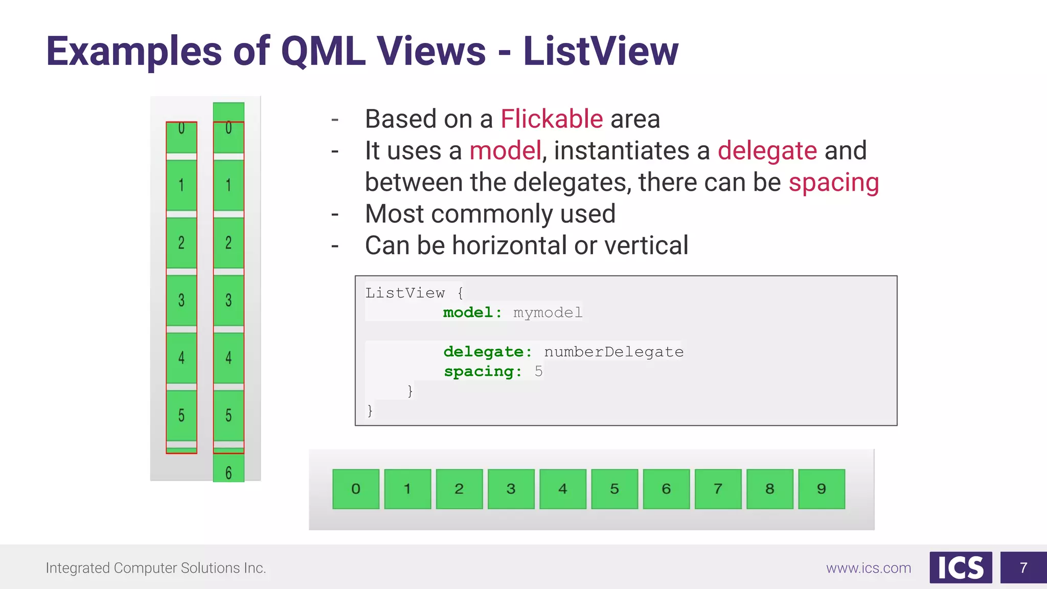 Integrated Computer Solutions Inc. www.ics.com
Examples of QML Views - ListView
7
- Based on a Flickable area
- It uses a model, instantiates a delegate and
between the delegates, there can be spacing
- Most commonly used
- Can be horizontal or vertical
ListView {
model: mymodel
delegate: numberDelegate
spacing: 5
}
}
 