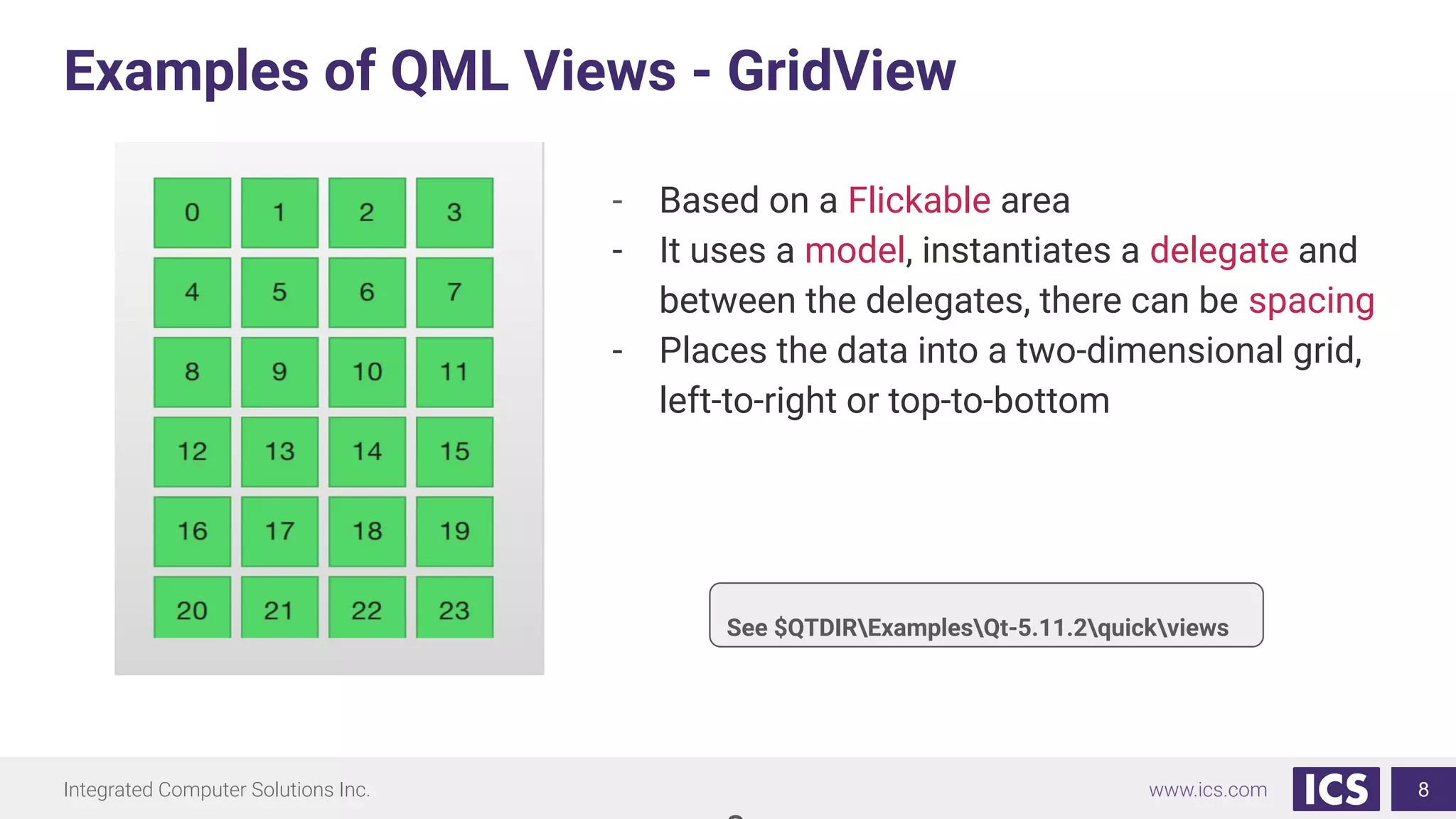 Integrated Computer Solutions Inc. www.ics.com
Examples of QML Views - GridView
8
- Based on a Flickable area
- It uses a model, instantiates a delegate and
between the delegates, there can be spacing
- Places the data into a two-dimensional grid,
left-to-right or top-to-bottom
See $QTDIRExamplesQt-5.11.2quickviews
 