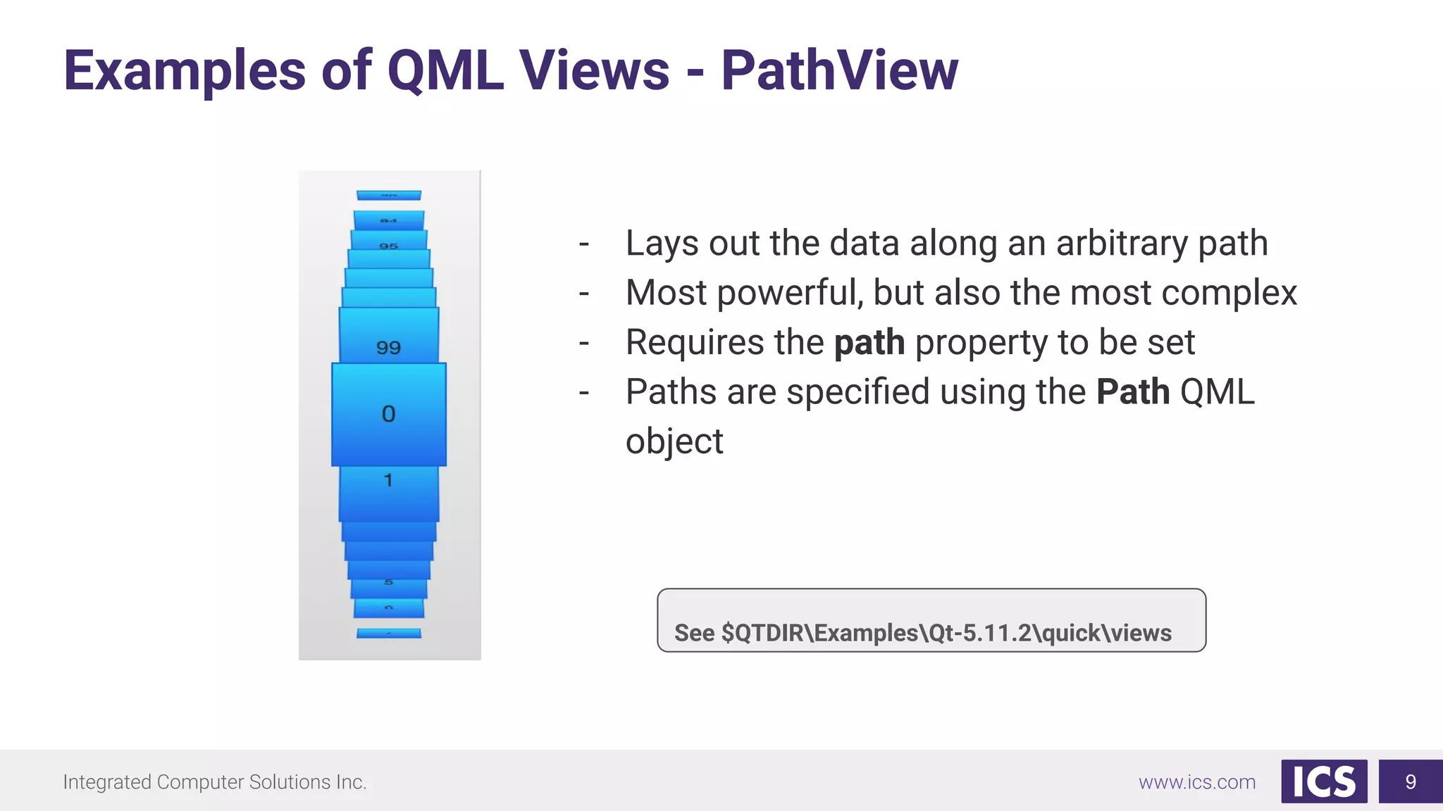Integrated Computer Solutions Inc. www.ics.com
Examples of QML Views - PathView
9
- Lays out the data along an arbitrary path
- Most powerful, but also the most complex
- Requires the path property to be set
- Paths are speciﬁed using the Path QML
object
See $QTDIRExamplesQt-5.11.2quickviews
 