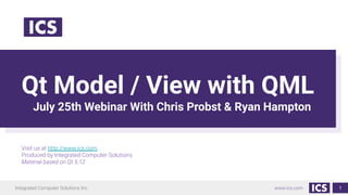 Integrated Computer Solutions Inc. www.ics.com
Qt Model / View with QML
July 25th Webinar With Chris Probst & Ryan Hampton
Visit us at http://www.ics.com
Produced by Integrated Computer Solutions
Material based on Qt 5.12
1
 