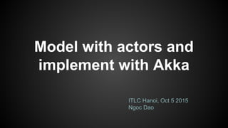 Model with actors and
implement with Akka
ITLC Hanoi, Oct 5 2015
Ngoc Dao
 