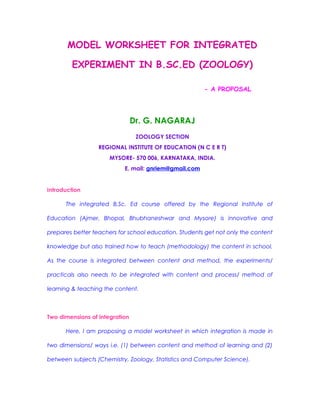 MODEL WORKSHEET FOR INTEGRATED
EXPERIMENT IN B.SC.ED (ZOOLOGY)
- A PROPOSAL
Dr. G. NAGARAJ
ZOOLOGY SECTION
REGIONAL INSTITUTE OF EDUCATION (N C E R T)
MYSORE- 570 006, KARNATAKA, INDIA.
E. mail: gnriem@gmail.com
Introduction
The integrated B.Sc. Ed course offered by the Regional Institute of
Education (Ajmer, Bhopal, Bhubhaneshwar and Mysore) is innovative and
prepares better teachers for school education. Students get not only the content
knowledge but also trained how to teach (methodology) the content in school.
As the course is integrated between content and method, the experiments/
practicals also needs to be integrated with content and process/ method of
learning & teaching the content.
Two dimensions of integration
Here, I am proposing a model worksheet in which integration is made in
two dimensions/ ways i.e. (1) between content and method of learning and (2)
between subjects (Chemistry, Zoology, Statistics and Computer Science).
 